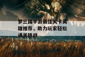 梦三国手游最佳关卡英雄推荐，助力玩家轻松通关挑战