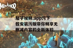 茄子视频.app污下载安装污版带你畅享无删减内容的全新体验