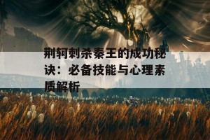 荆轲刺杀秦王的成功秘诀：必备技能与心理素质解析