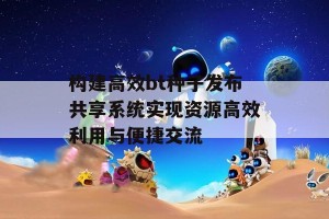 构建高效bt种子发布共享系统实现资源高效利用与便捷交流