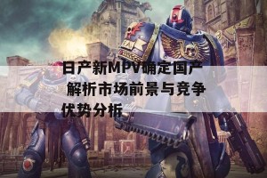 日产新MPV确定国产 解析市场前景与竞争优势分析