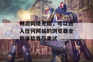 畅游网络无阻，可以进入任何网站的浏览器全新体验等你来试