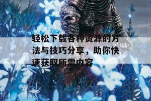 轻松下载各种资源的方法与技巧分享，助你快速获取所需内容