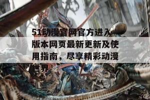 51动漫官网官方进入版本网页最新更新及使用指南，尽享精彩动漫世界