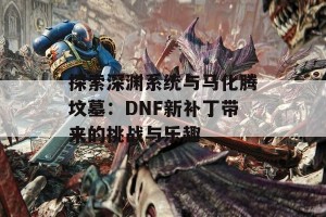 探索深渊系统与马化腾坟墓：DNF新补丁带来的挑战与乐趣