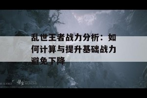 乱世王者战力分析：如何计算与提升基础战力避免下降