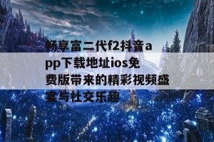 畅享富二代f2抖音app下载地址ios免费版带来的精彩视频盛宴与社交乐趣