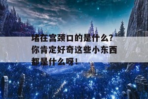 堵在宫颈口的是什么？你肯定好奇这些小东西都是什么呀！