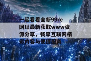 一起看看全新99re网址最新获取www资源分享，畅享互联网精彩内容与便捷服务