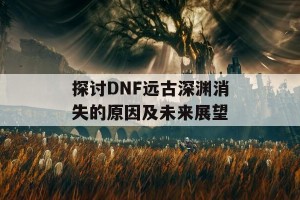 探讨DNF远古深渊消失的原因及未来展望