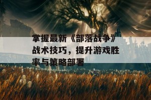 掌握最新《部落战争》战术技巧，提升游戏胜率与策略部署