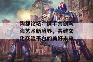 陶都论坛：携手共创陶瓷艺术新境界，共建文化交流平台的美好未来