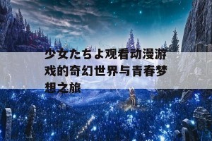 少女たちよ观看动漫游戏的奇幻世界与青春梦想之旅