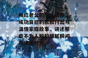 陶红老公的生活揭秘，成功背后的默默付出与温情家庭故事，讲述那些不为人知的细腻瞬间与温暖时光