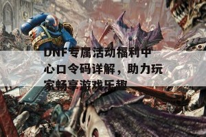 DNF专属活动福利中心口令码详解，助力玩家畅享游戏乐趣