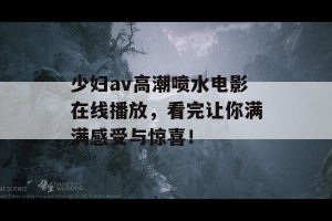 少妇av高潮喷水电影在线播放，看完让你满满感受与惊喜！