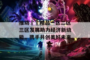 推动國產精品一区二区三区发展助力经济新动能，携手共创美好未来