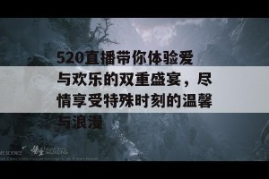 520直播带你体验爱与欢乐的双重盛宴，尽情享受特殊时刻的温馨与浪漫