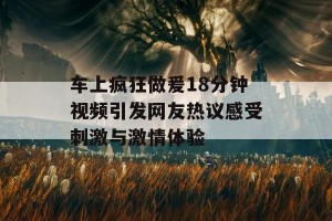 车上疯狂做爰18分钟视频引发网友热议感受刺激与激情体验