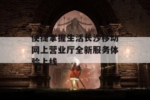 便捷掌握生活长沙移动网上营业厅全新服务体验上线