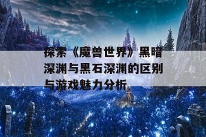 探索《魔兽世界》黑暗深渊与黑石深渊的区别与游戏魅力分析