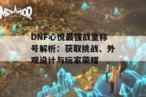 DNF心悦最强战皇称号解析：获取挑战、外观设计与玩家荣耀