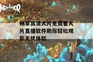 畅享高清大片免费看大片直播软件助你轻松观影无忧体验