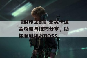 《封印之剑》全关卡通关攻略与技巧分享，助你顺利挑战BOSS