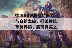 德国BBW肥女的魅力与自信之旅，打破传统审美界限，展现真实之美