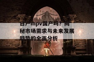 日产mpv国产吗？揭秘市场需求与未来发展趋势的全面分析