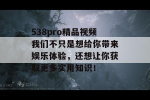 538pro精品视频我们不只是想给你带来娱乐体验，还想让你获取更多实用知识！