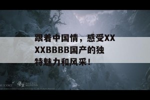 跟着中国情，感受XXXXBBBB国产的独特魅力和风采！