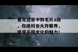 看完这些中韩毛片a级，你绝对会大开眼界，感受不同文化的魅力！