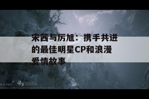 宋茜与厉旭：携手共进的最佳明星CP和浪漫爱情故事