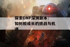 探索DNF深渊副本：如树般成长的挑战与机遇