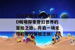 工口里番全彩无肉码3D啪啪探索奇幻世界的冒险之旅，开启一场无尽的奇妙体验之旅！