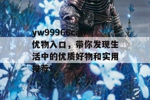 yw99966can优物入口，带你发现生活中的优质好物和实用推荐！