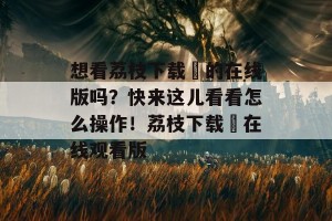 想看荔枝下载汅的在线版吗？快来这儿看看怎么操作！荔枝下载汅在线观看版