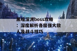 黑暗深渊boss攻略：深度解析各层强大敌人及战斗技巧