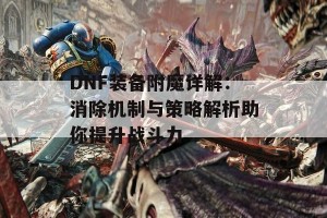 DNF装备附魔详解：消除机制与策略解析助你提升战斗力