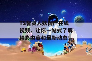 TS智贤人妖国产在线视频，让你一站式了解精彩内容和最新动态！