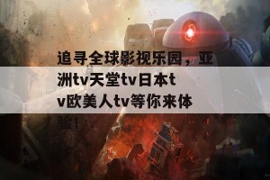 追寻全球影视乐园，亚洲tv天堂tv日本tv欧美人tv等你来体验！