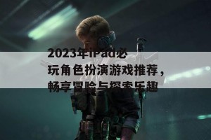 2023年iPad必玩角色扮演游戏推荐，畅享冒险与探索乐趣