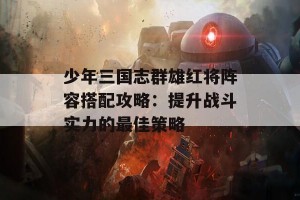 少年三国志群雄红将阵容搭配攻略：提升战斗实力的最佳策略