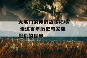 大宅门的传奇故事揭秘 走进百年历史与家族恩仇的世界