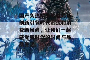 国产久热精品的魅力与创新引领时代潮流和消费新风尚，让我们一起感受新时代的时尚与品质生活。