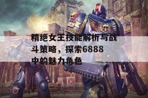 精绝女王技能解析与战斗策略，探索6888中的魅力角色