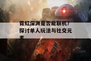 霓虹深渊是否能联机？探讨单人玩法与社交元素