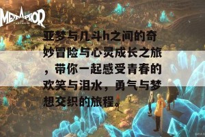 亚梦与几斗h之间的奇妙冒险与心灵成长之旅，带你一起感受青春的欢笑与泪水，勇气与梦想交织的旅程。