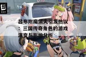 吕布附魔消失引发热议：三国传奇角色的游戏演变与影响分析